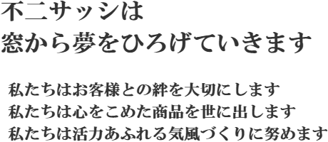 不二サッシは窓から夢をひろげていきます 私たちはお客様との絆を大切にします 私たちは心をこめた商品を世に出します 私たちは活力あふれる気風づくりに勤めます