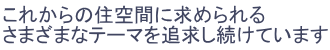 これからの住空間に求められるさまざまなテーマを追求し続けています