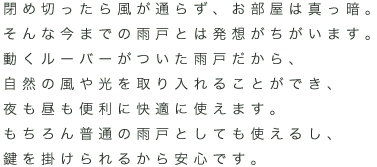 閉め切ったら風が通らず、お部屋は真っ暗。そんな今までの雨戸とは発想がちがいます。動くルーバーがついた雨戸だから、自然の風や光を取り入れることができ、夜も昼も便利に快適に使えます。もちろん普通の雨戸としても使えるし、鍵を掛けられるから安心です。