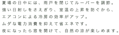 夏場の日中には、雨戸を閉じてルーバーを調節。強い日射しをさえぎり、室温の上昇を防ぐから、エアコンによる冷房の効率がアップ。ムダな電力消費を抑えて省エネです。夜になったら窓を開けて、自然の涼が楽しめます。