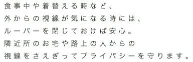 食事中や着替える時など、外からの視線が気になる時には、ルーバーを閉じておけば安心。隣近所のお宅や路上の人からの視線をさえぎってプライバシーを守ります。