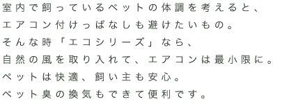室内で飼っているペットの体調を考えると、エアコン付けっぱなしも避けたいもの。そんな時「エコシリーズ」なら、自然の風を取り入れて、エアコンは最小限に。ペットは快適、飼い主も安心。ペット臭の換気もできて便利です。