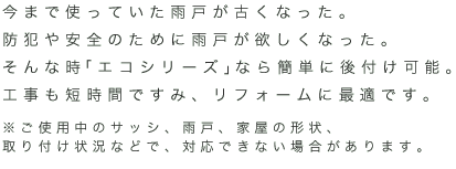 今まで使っていた雨戸が古くなった。防犯や安全のために雨戸が欲しくなった。そんな時「エコシリーズ」なら簡単に後付け可能。工事も短時間ですみ、リフォームに最適です。※ご使用中のサッシ、雨戸、家屋の形状、取り付け状況などで、対応できない場合があります。