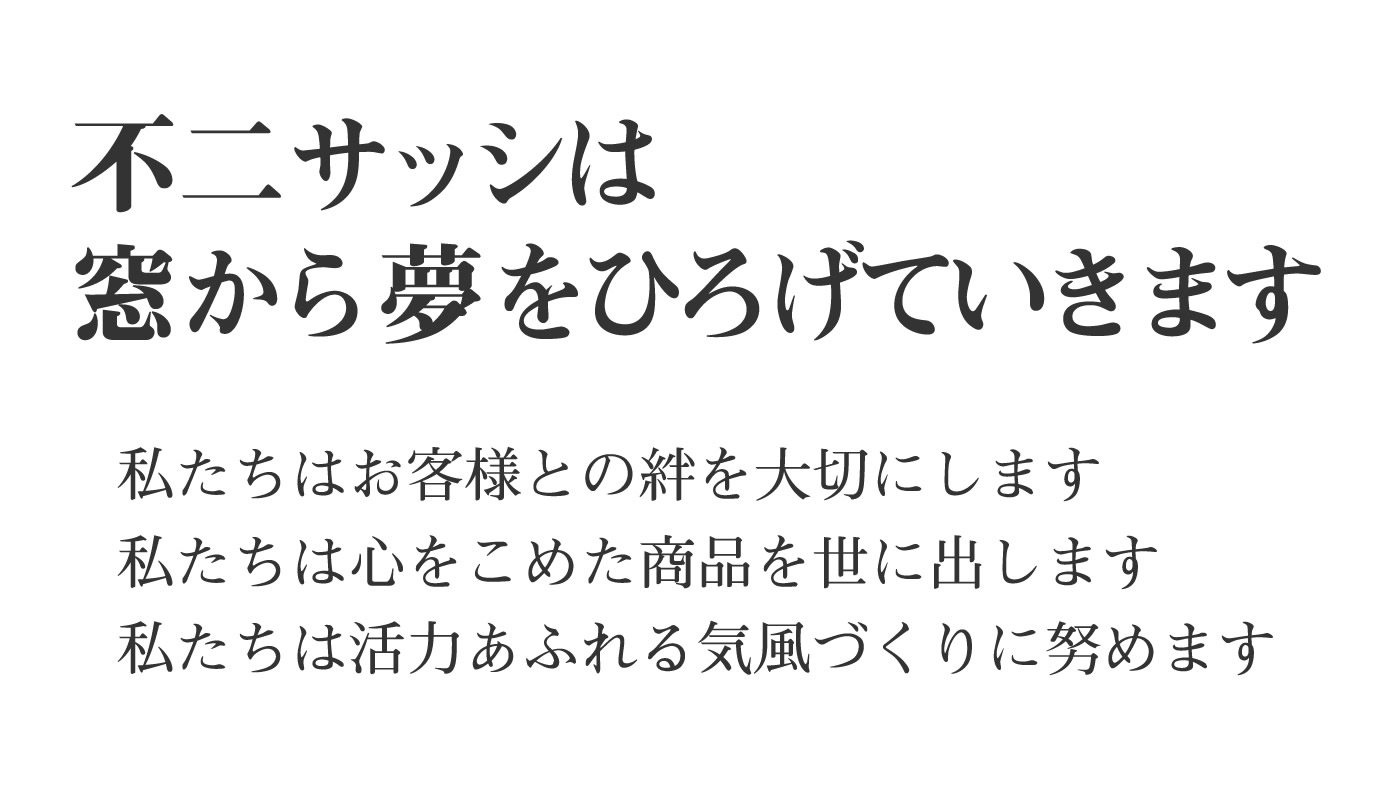 不二サッシは窓から夢をひろげていきます 私たちはお客様との絆を大切にします 私たちは心をこめた商品を世に出します 私たちは活力あふれる気風づくりに勤めます